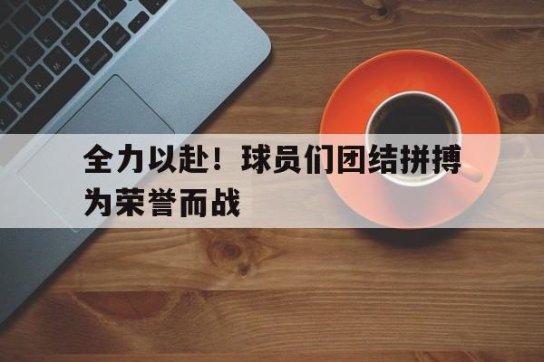 365bet官网_关于全力以赴！球员们团结拼搏为荣誉而战的信息