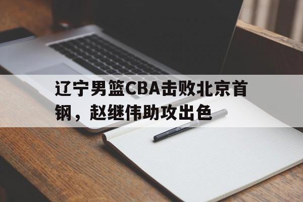 bet365_辽宁男篮CBA击败北京首钢，赵继伟助攻出色